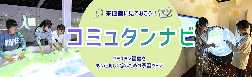 来館前に見ておこう!「コミュタンナビ」コミュタン福島をもっと楽しく学ぶための予習ページ